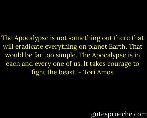 The Apocalypse is not something out there that will eradicate everything on planet Earth. That would be far too simple. The Apocalypse is in each and every one of us. It takes courage to fight the beast. - Tori Amos