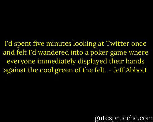 I'd spent five minutes looking at Twitter once and felt I'd wandered into a poker game where everyone immediately displayed their hands against the cool green of the felt. - Jeff Abbott