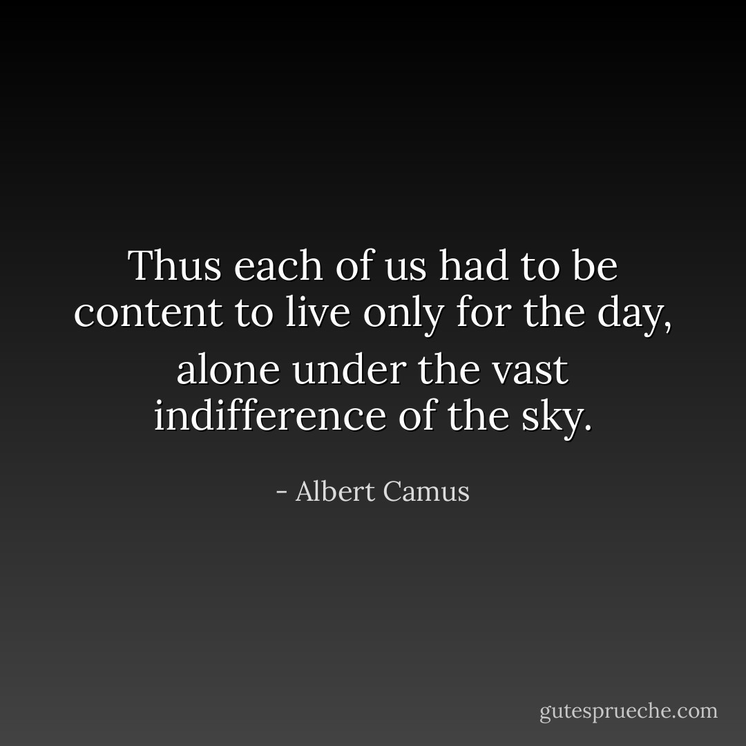 Thus each of us had to be content to live only for the day, alone under the vast indifference of the sky. - Albert Camus
