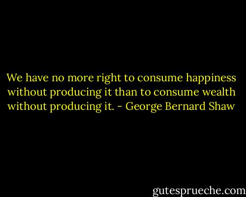 We have no more right to consume happiness without producing it than to consume wealth without producing it. - George Bernard Shaw