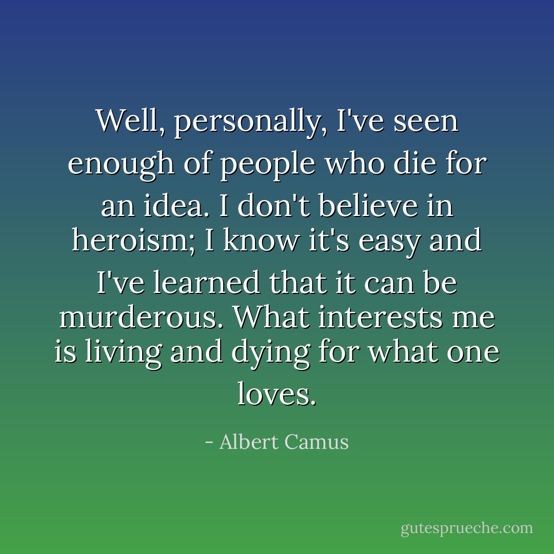 Well, personally, I've seen enough of people who die for an idea. I don't believe in heroism; I know it's easy and I've learned that it can be murderous. What interests me is living and dying for what one loves. - Albert Camus