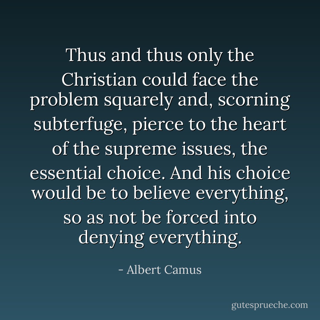 Thus and thus only the Christian could face the problem squarely and, scorning subterfuge, pierce to the heart of the supreme issues, the essential choice. And his choice would be to believe everything, so as not be forced into denying everything. - Albert Camus