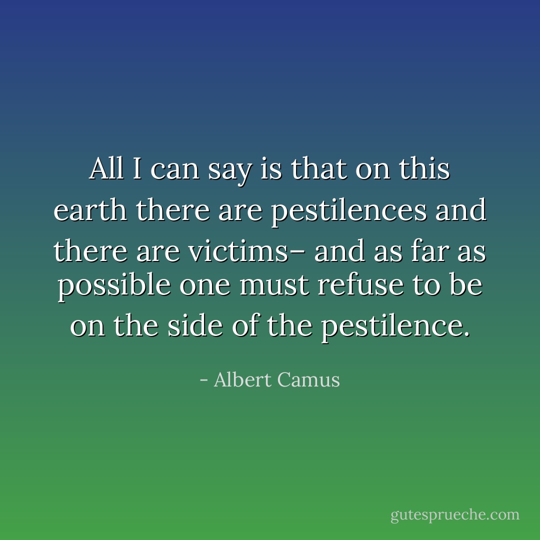 All I can say is that on this earth there are pestilences and there are victims– and as far as possible one must refuse to be on the side of the pestilence. - Albert Camus