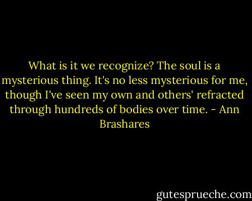 What is it we recognize? The soul is a mysterious thing. It's no less mysterious for me, though I've seen my own and others' refracted through hundreds of bodies over time. - Ann Brashares