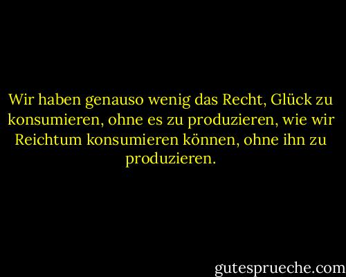 Wir haben genauso wenig das Recht, Glück zu konsumieren, ohne es zu produzieren, wie wir Reichtum konsumieren können, ohne ihn zu produzieren. - George Bernard Shaw<