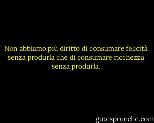 Non abbiamo più diritto di consumare felicità senza produrla che di consumare ricchezza senza produrla. - George Bernard Shaw