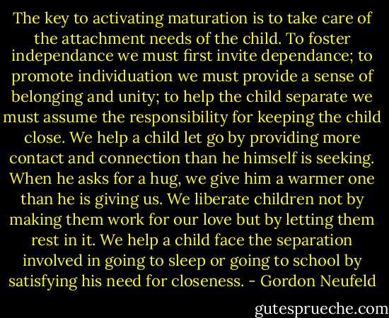 The key to activating maturation is to take care of the attachment needs of the child. To foster independance we must first invite dependance; to promote individuation we must provide a sense of belonging and unity; to help the child separate we must assume the responsibility for keeping the child close. We help a child let go by providing more contact and connection than he himself is seeking. When he asks for a hug, we give him a warmer one than he is giving us. We liberate children not by making them work for our love but by letting them rest in it. We help a child face the separation involved in going to sleep or going to school by satisfying his need for closeness. - Gordon Neufeld