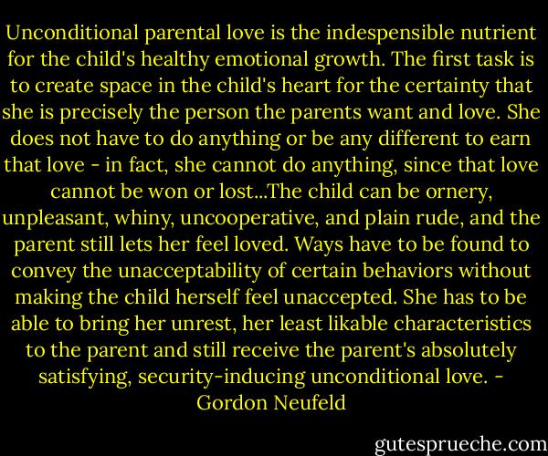 Unconditional parental love is the indespensible nutrient for the child's healthy emotional growth. The first task is to create space in the child's heart for the certainty that she is precisely the person the parents want and love. She does not have to do anything or be any different to earn that love - in fact, she cannot do anything, since that love cannot be won or lost...The child can be ornery, unpleasant, whiny, uncooperative, and plain rude, and the parent still lets her feel loved. Ways have to be found to convey the unacceptability of certain behaviors without making the child herself feel unaccepted. She has to be able to bring her unrest, her least likable characteristics to the parent and still receive the parent's absolutely satisfying, security-inducing unconditional love. - Gordon Neufeld