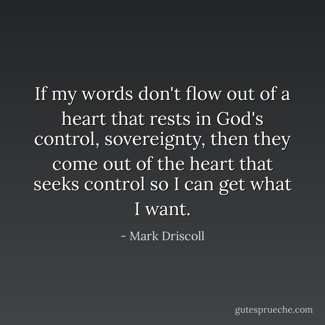 If my words don't flow out of a heart that rests in God's control, sovereignty, then they come out of the heart that seeks control so I can get what I want. - Mark Driscoll
