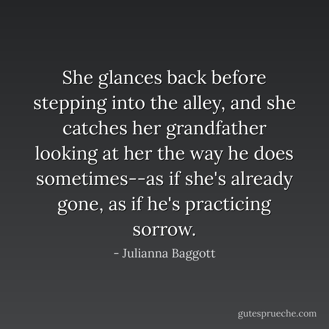 She glances back before stepping into the alley, and she catches her grandfather looking at her the way he does sometimes--as if she's already gone, as if he's practicing sorrow. - Julianna Baggott