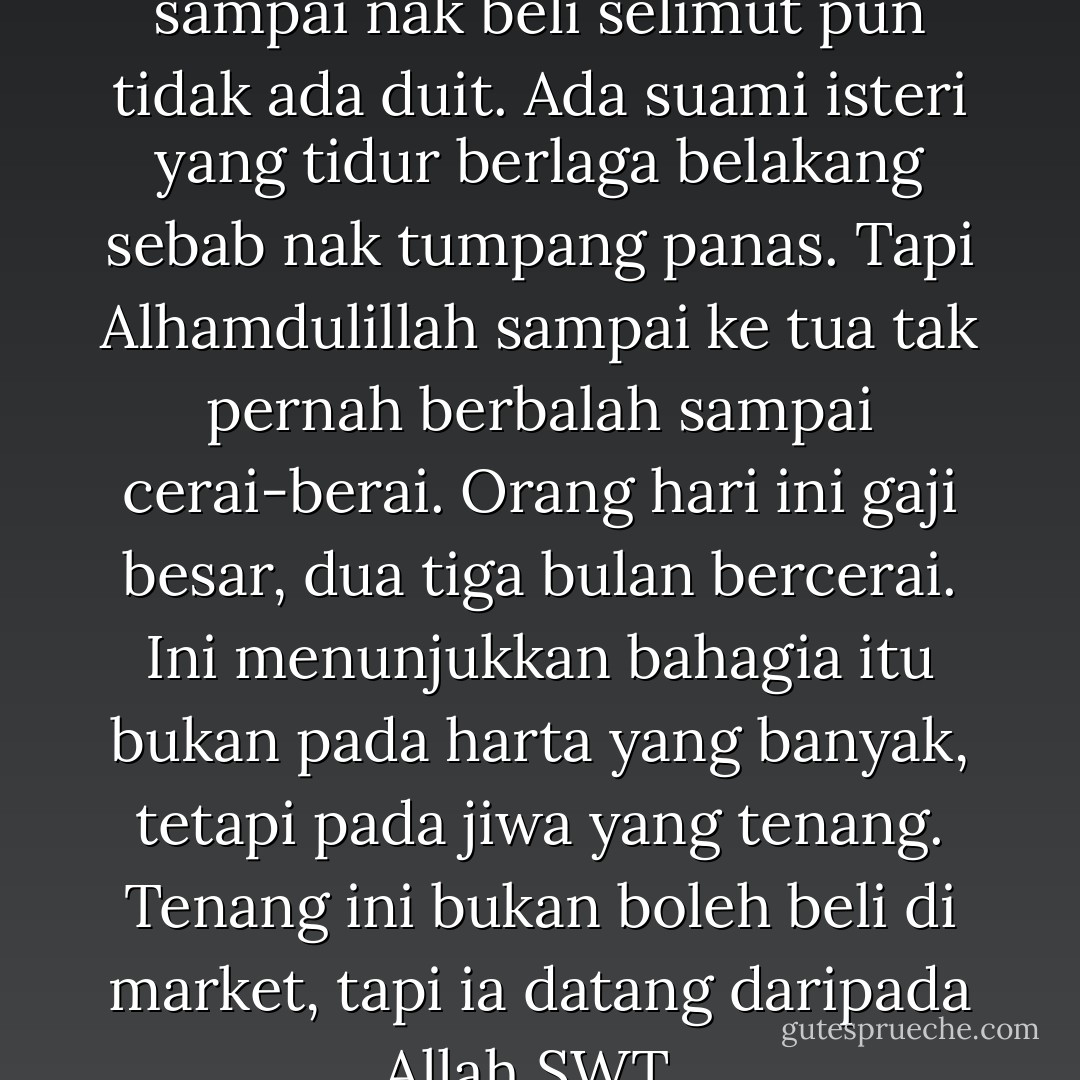 Orang zaman dulu miskin sampai nak beli selimut pun tidak ada duit. Ada suami isteri yang tidur berlaga belakang sebab nak tumpang panas. Tapi Alhamdulillah sampai ke tua tak pernah berbalah sampai cerai-berai. Orang hari ini gaji besar, dua tiga bulan bercerai. Ini menunjukkan bahagia itu bukan pada harta yang banyak, tetapi pada jiwa yang tenang. Tenang ini bukan boleh beli di market, tapi ia datang daripada Allah SWT.. - Nik Abdul Aziz Nik Mat