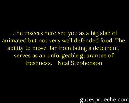...the insects here see you as a big slab of animated but not very well defended food. The ability to move, far from being a deterrent, serves as an unforgeable guarantee of freshness. - Neal Stephenson