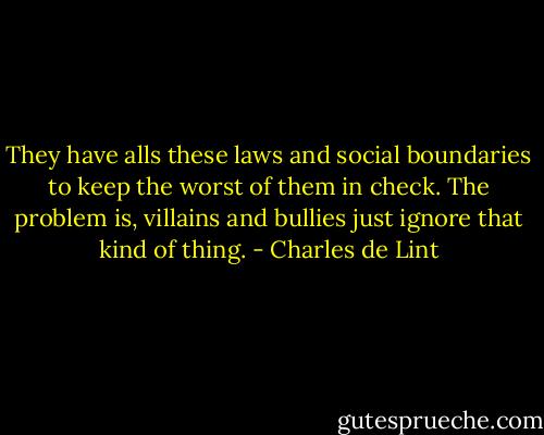 They have alls these laws and social boundaries to keep the worst of them in check. The problem is, villains and bullies just ignore that kind of thing. - Charles de Lint