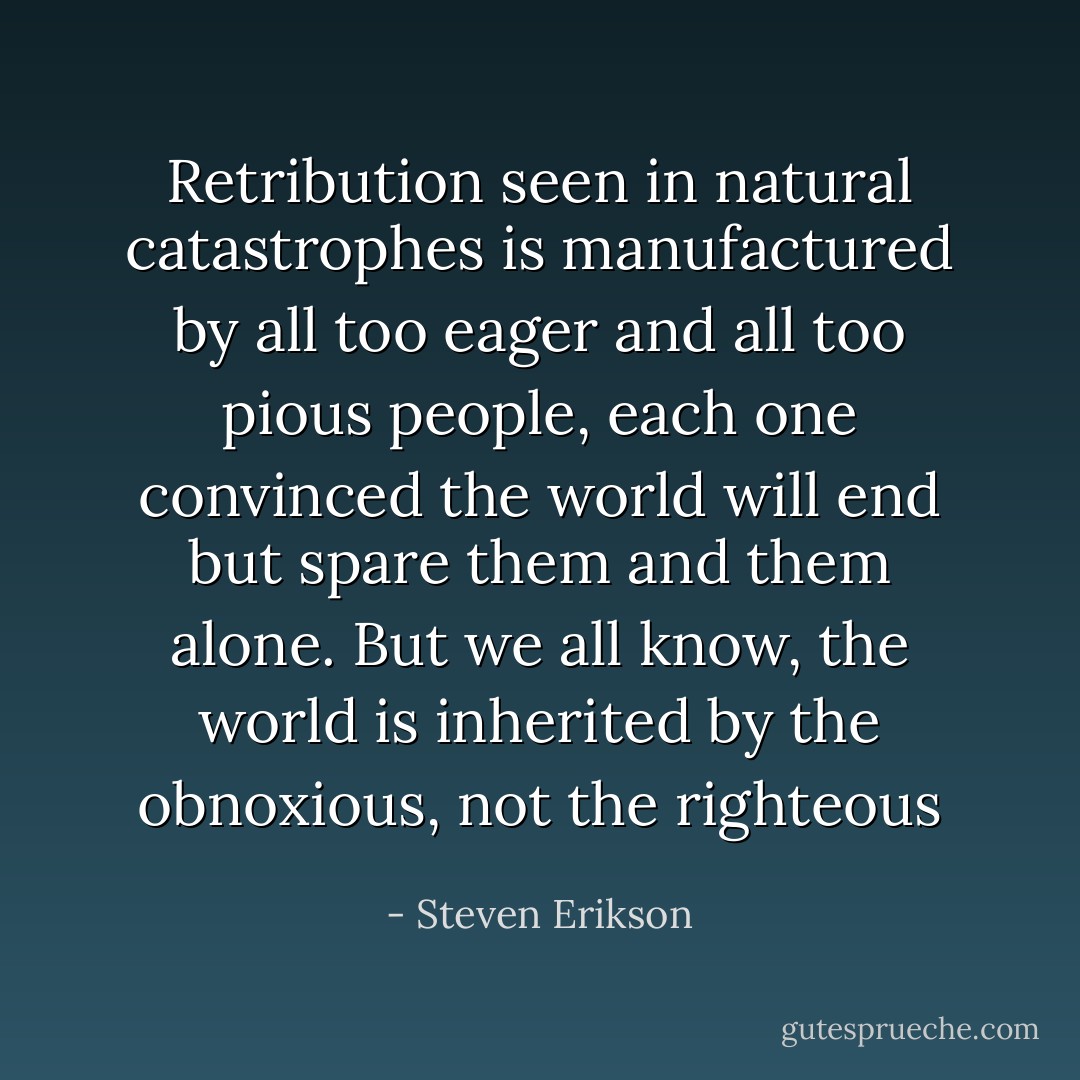 Retribution seen in natural catastrophes is manufactured by all too eager<br />and all too pious people, each one convinced the world will end but spare them and them<br />alone. But we all know, the world is inherited by the obnoxious, not the righteous - Steven Erikson