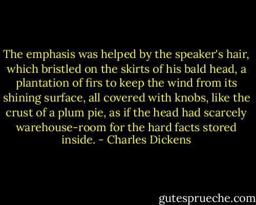 The emphasis was helped by the speaker's hair, which bristled on the skirts of his bald head, a plantation of firs to keep the wind from its shining surface, all covered with knobs, like the crust of a plum pie, as if the head had scarcely warehouse-room for the hard facts stored inside. - Charles Dickens