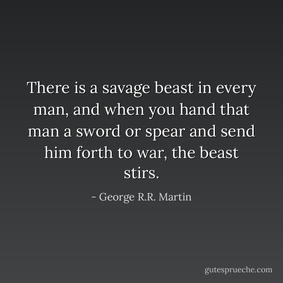 There is a savage beast in every man, and when you hand that man a sword or spear and send him forth to war, the beast stirs. - George R.R. Martin