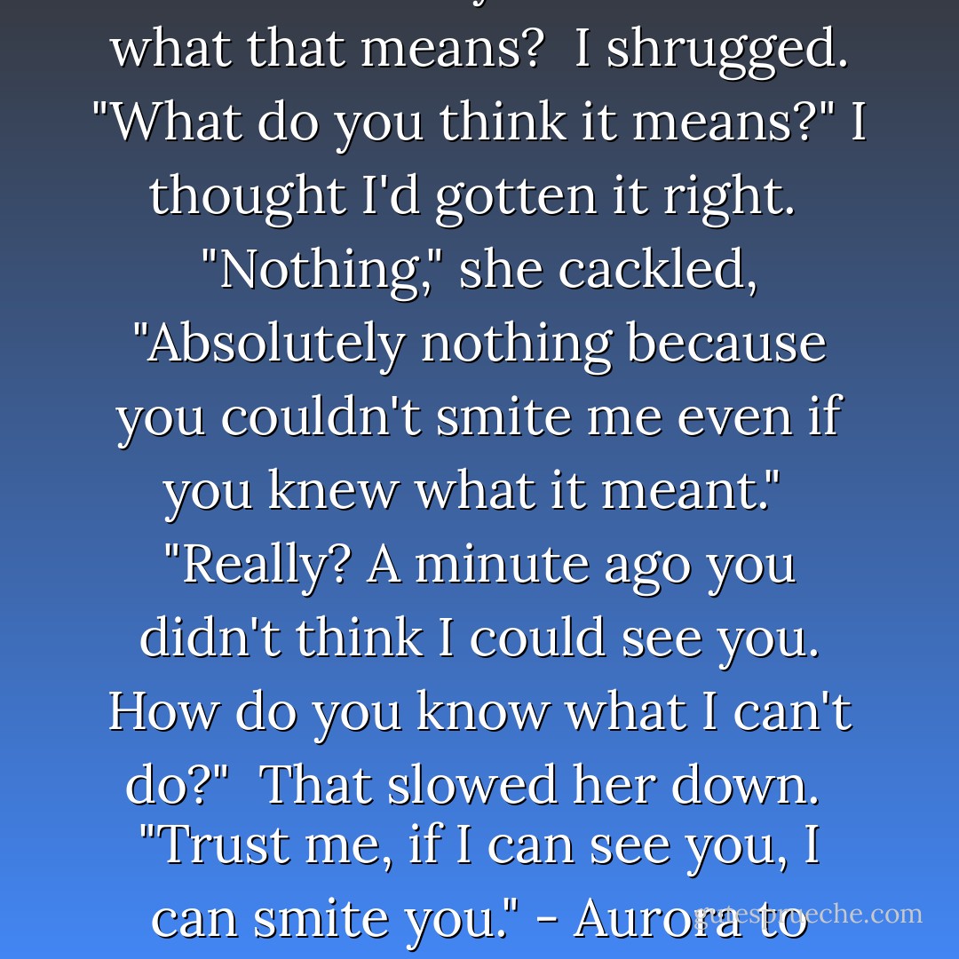 Smite me? You think you can smite me? Do you even know what that means?<br /><br />I shrugged. "What do you think it means?" I thought I'd gotten it right.<br /><br />"Nothing," she cackled, "Absolutely nothing because you couldn't smite me even if you knew what it meant."<br /><br />"Really? A minute ago you didn't think I could see you. How do you know what I can't do?"<br /><br />That slowed her down.<br /><br />"Trust me, if I can see you, I can smite you." - Aurora to Peaches - A.  Kirk