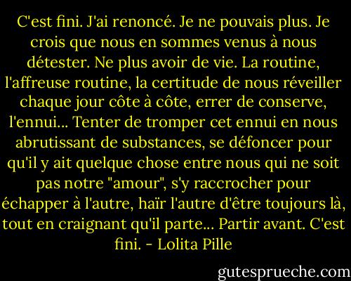 C'est fini. J'ai renoncé. Je ne pouvais plus. Je crois que nous en sommes venus à nous détester. Ne plus avoir de vie. La routine, l'affreuse routine, la certitude de nous réveiller chaque jour côte à côte, errer de conserve, l'ennui... Tenter de tromper cet ennui en nous abrutissant de substances, se défoncer pour qu'il y ait quelque chose entre nous qui ne soit pas notre "amour", s'y raccrocher pour échapper à l'autre, haïr l'autre d'être toujours là, tout en craignant qu'il parte... Partir avant.<br />C'est fini. - Lolita Pille