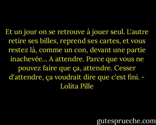 Et un jour on se retrouve à jouer seul. L'autre retire ses billes, reprend ses cartes, et vous restez là, comme un con, devant une partie inachevée... A attendre. Parce que vous ne pouvez faire que ça, attendre. Cesser d'attendre, ça voudrait dire que c'est fini. - Lolita Pille