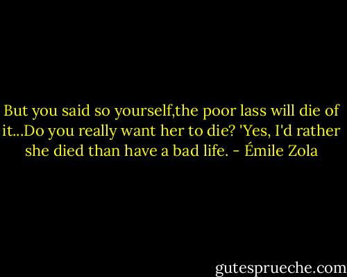 But you said so yourself,the poor lass will die of it...Do you really want her to die?<br />'Yes, I'd rather she died than have a bad life. - Émile Zola