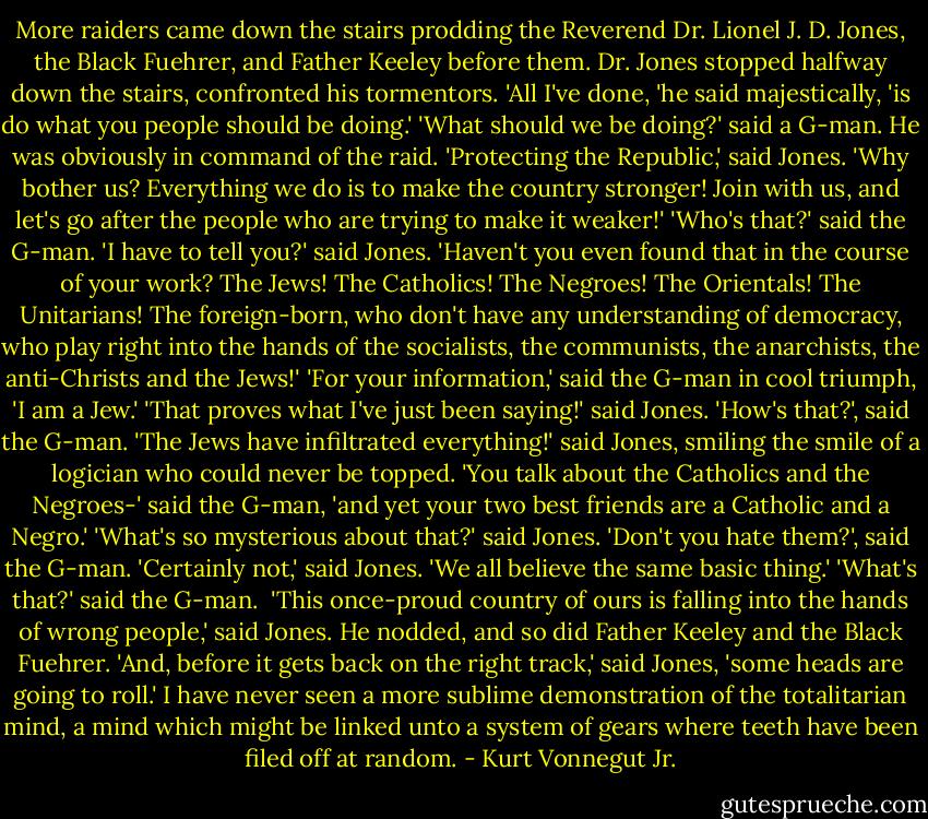 More raiders came down the stairs prodding the Reverend Dr. Lionel J. D. Jones, the Black Fuehrer, and Father Keeley before them.<br />Dr. Jones stopped halfway down the stairs, confronted his tormentors. 'All I've done, 'he said majestically, 'is do what you people should be doing.'<br />'What should we be doing?' said a G-man. He was obviously in command of the raid.<br />'Protecting the Republic,' said Jones. 'Why bother us? Everything we do is to make the country stronger! Join with us, and let's go after the people who are trying to make it weaker!'<br />'Who's that?' said the G-man.<br />'I have to tell you?' said Jones. 'Haven't you even found that in the course of your work? The Jews! The Catholics! The Negroes! The Orientals! The Unitarians! The foreign-born, who don't have any understanding of democracy, who play right into the hands of the socialists, the communists, the anarchists, the anti-Christs and the Jews!'<br />'For your information,' said the G-man in cool triumph, 'I am a Jew.'<br />'That proves what I've just been saying!' said Jones.<br />'How's that?', said the G-man.<br />'The Jews have infiltrated everything!' said Jones, smiling the smile of a logician who could never be topped.<br />'You talk about the Catholics and the Negroes-' said the G-man, 'and yet your two best friends are a Catholic and a Negro.'<br />'What's so mysterious about that?' said Jones.<br />'Don't you hate them?', said the G-man.<br />'Certainly not,' said Jones. 'We all believe the same basic thing.'<br />'What's that?' said the G-man. <br />'This once-proud country of ours is falling into the hands of wrong people,' said Jones. He nodded, and so did Father Keeley and the Black Fuehrer. 'And, before it gets back on the right track,' said Jones, 'some heads are going to roll.'<br />I have never seen a more sublime demonstration of the totalitarian mind, a mind which might be linked unto a system of gears where teeth have been filed off at random. - Kurt Vonnegut Jr.