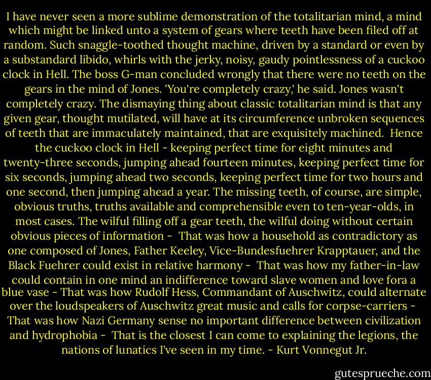 I have never seen a more sublime demonstration of the totalitarian mind, a mind which might be linked unto a system of gears where teeth have been filed off at random. Such snaggle-toothed thought machine, driven by a standard or even by a substandard libido, whirls with the jerky, noisy, gaudy pointlessness of a cuckoo clock in Hell.<br />The boss G-man concluded wrongly that there were no teeth on the gears in the mind of Jones. 'You're completely crazy,' he said.<br />Jones wasn't completely crazy. The dismaying thing about classic totalitarian mind is that any given gear, thought mutilated, will have at its circumference unbroken sequences of teeth that are immaculately maintained, that are exquisitely machined. <br />Hence the cuckoo clock in Hell - keeping perfect time for eight minutes and twenty-three seconds, jumping ahead fourteen minutes, keeping perfect time for six seconds, jumping ahead two seconds, keeping perfect time for two hours and one second, then jumping ahead a year.<br />The missing teeth, of course, are simple, obvious truths, truths available and comprehensible even to ten-year-olds, in most cases.<br />The wilful filling off a gear teeth, the wilful doing without certain obvious pieces of information - <br />That was how a household as contradictory as one composed of Jones, Father Keeley, Vice-Bundesfuehrer Krapptauer, and the Black Fuehrer could exist in relative harmony - <br />That was how my father-in-law could contain in one mind an indifference toward slave women and love fora a blue vase -<br />That was how Rudolf Hess, Commandant of Auschwitz, could alternate over the loudspeakers of Auschwitz great music and calls for corpse-carriers - <br />That was how Nazi Germany sense no important difference between civilization and hydrophobia - <br />That is the closest I can come to explaining the legions, the nations of lunatics I've seen in my time. - Kurt Vonnegut Jr.