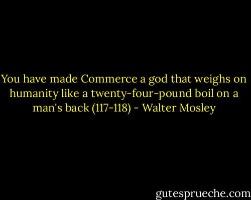 You have made Commerce a god that weighs on humanity like a twenty-four-pound boil on a man's back (117-118) - Walter Mosley
