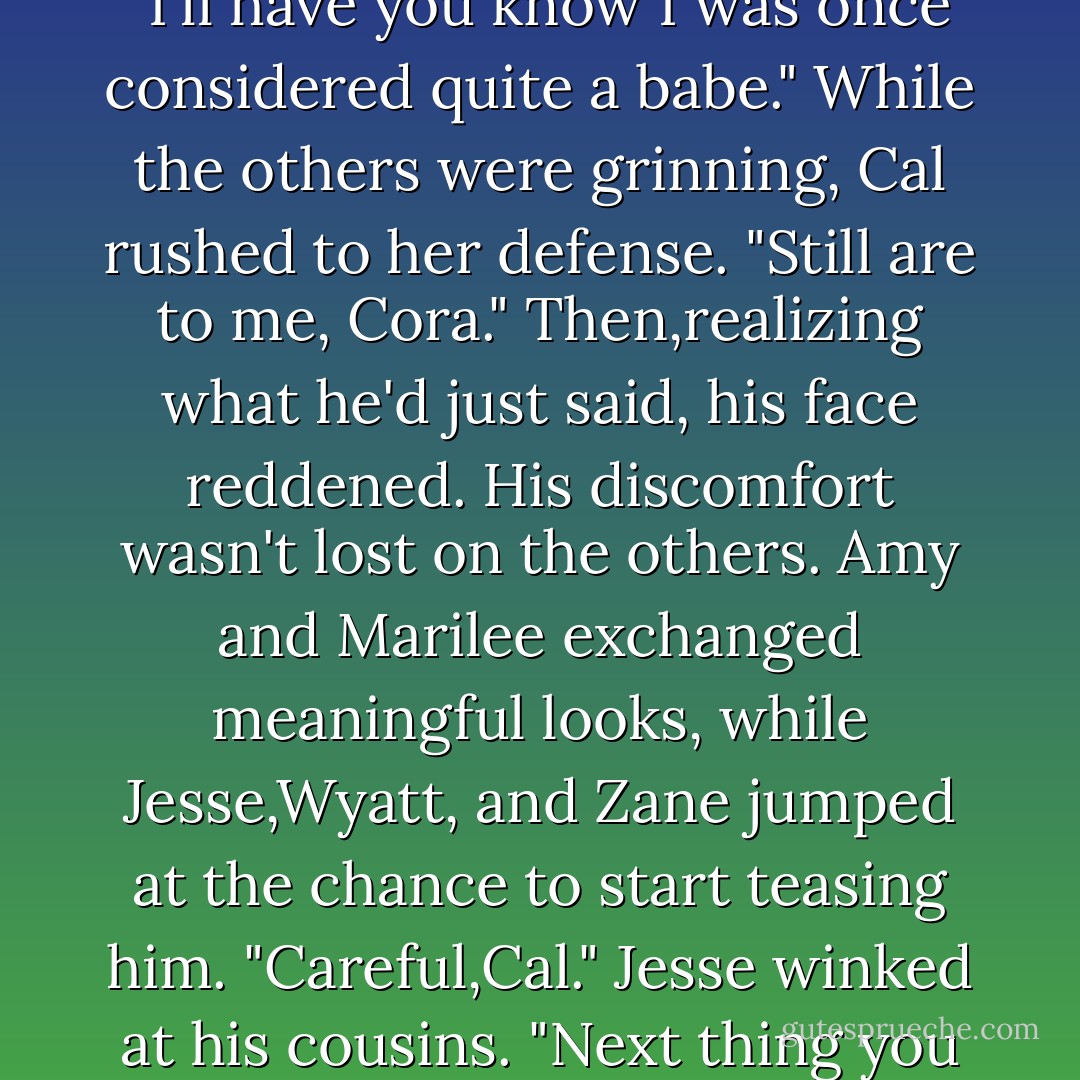 It's hard to imagine you working as a waitress in some college-town bar, Aunt Cora. Were you wearing Coot's overalls back then?"<br />The older woman put a hand to her hip. "I'll have you know I was once considered quite a babe."<br />While the others were grinning, Cal rushed to her defense. "Still are to me, Cora."<br />Then,realizing what he'd just said, his face reddened.<br />His discomfort wasn't lost on the others.<br />Amy and Marilee exchanged meaningful looks, while Jesse,Wyatt, and Zane jumped at the chance to start teasing him.<br />"Careful,Cal." Jesse winked at his cousins. "Next thing you know,Aunt Cora will invite you to her studio to pose for a portrait."<br />Wyatt chuckled. "Just remember to keep your boots on,Cal. - R.C. Ryan