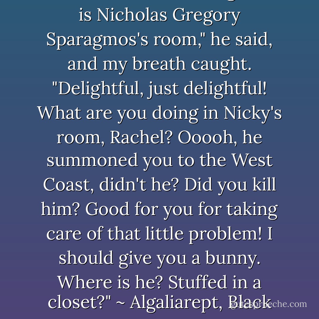 The demon's eyes flicked to mine, his smile widening. "This is Nicholas Gregory Sparagmos's room," he said, and my breath caught. "Delightful, just delightful! What are you doing in Nicky's room, Rachel? Ooooh, he summoned you to the West Coast, didn't he? Did you kill him? Good for you for taking care of that little problem! I should give you a bunny. Where is he? Stuffed in a closet?" ~ Algaliarept, Black Magic Sanction, Kim Harrison - Kim Harrison