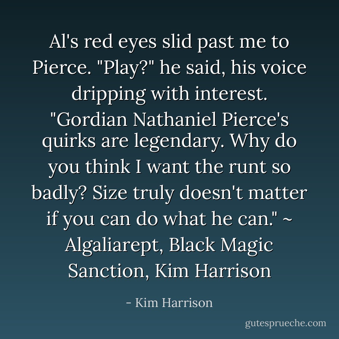 Al's red eyes slid past me to Pierce. "Play?" he said, his voice dripping with interest. "Gordian Nathaniel Pierce's quirks are legendary. Why do you think I want the runt so badly? Size truly doesn't matter if you can do what he can." ~ Algaliarept, Black Magic Sanction, Kim Harrison - Kim Harrison