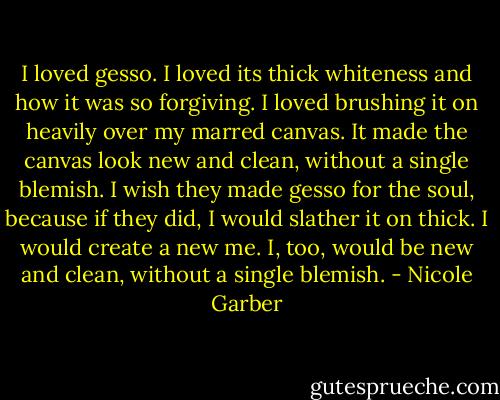 I loved gesso. I loved its thick whiteness and how it was so forgiving. I loved brushing it on heavily over my marred canvas. It made the canvas look new and clean, without a single blemish. I wish they made gesso for the soul, because if they did, I would slather it on thick. I would create a new me. I, too, would be new and clean, without a single blemish. - Nicole Garber