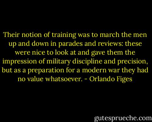 Their notion of training was to march the men up and down in parades and reviews: these were nice to look at and gave them the impression of military discipline and precision, but as a preparation for a modern war they had no value whatsoever. - Orlando Figes