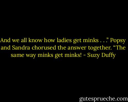And we all know how ladies get minks . . .”<br />Popsy and Sandra chorused the answer together. “The same way minks get minks! - Suzy Duffy