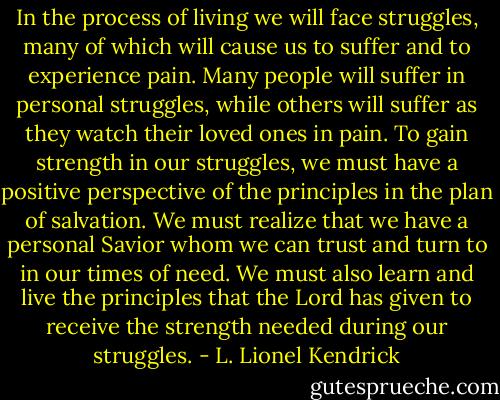 In the process of living we will face struggles, many of which will cause us to suffer and to experience pain. Many people will suffer in personal struggles, while others will suffer as they watch their loved ones in pain. To gain strength in our struggles, we must have a positive perspective of the principles in the plan of salvation. We must realize that we have a personal Savior whom we can trust and turn to in our times of need. We must also learn and live the principles that the Lord has given to receive the strength needed during our struggles. - L. Lionel Kendrick