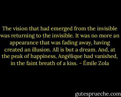 The vision that had emerged from the invisible was returning to the invisible. It was no more an appearance that was fading away, having created an illusion. All is but a dream. And, at the peak of happiness, Angélique had vanished, in the faint breath of a kiss. - Émile Zola