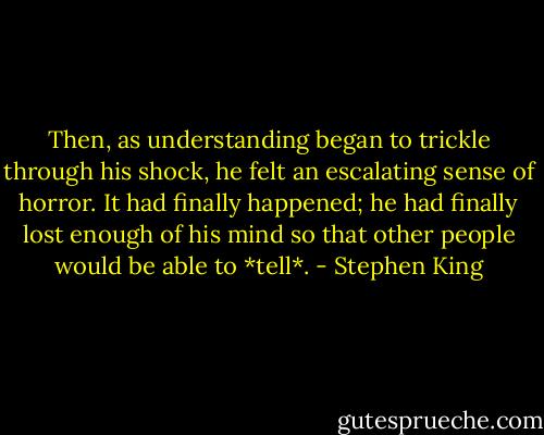 Then, as understanding began to trickle through his shock, he felt an escalating sense of horror. It had finally happened; he had finally lost enough of his mind so that other people would be able to *tell*. - Stephen King