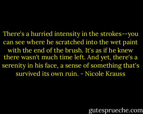 There's a hurried intensity in the strokes--you can see where he scratched into the wet paint with the end of the brush. It's as if he knew there wasn't much time left. And yet, there's a serenity in his face, a sense of something that's survived its own ruin. - Nicole Krauss