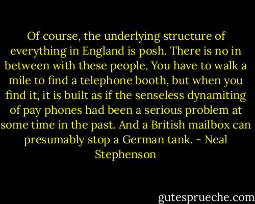 Of course, the underlying structure of everything in England is posh. There is no in between with these people. You have to walk a mile to find a telephone booth, but when you find it, it is built as if the senseless dynamiting of pay phones had been a serious problem at some time in the past. And a British mailbox can presumably stop a German tank. - Neal Stephenson