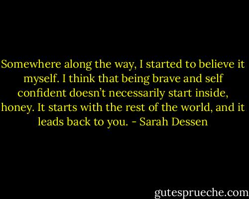 Somewhere along the way, I started to believe it myself. I think that being brave and self confident doesn’t necessarily start inside, honey. It starts with the rest of the world, and it leads back to you. - Sarah Dessen