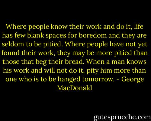 Where people know their work and do it, life has few blank spaces for boredom and they are seldom to be pitied. Where people have not yet found their work, they may be more pitied than those that beg their bread. When a man knows his work and will not do it, pity him more than one who is to be hanged tomorrow. - George MacDonald