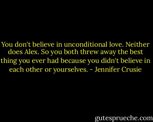 You don't believe in unconditional love. Neither does Alex. So you both threw away the best thing you ever had because you didn't believe in each other or yourselves. - Jennifer Crusie