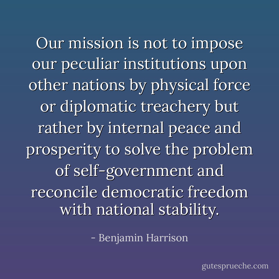 Our mission is not to impose our peculiar institutions upon other nations by physical force or diplomatic treachery but rather by internal peace and prosperity to solve the problem of self-government and reconcile democratic freedom with national stability. - Benjamin Harrison