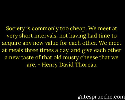Society is commonly too cheap. We meet at very short intervals, not having had time to acquire any new value for each other. We meet at meals three times a day, and give each other a new taste of that old musty cheese that we are. - Henry David Thoreau