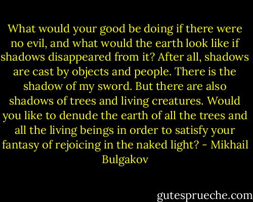 What would your good be doing if there were no evil, and what would the earth look like if shadows disappeared from it? After all, shadows are cast by objects and people. There is the shadow of my sword. But there are also shadows of trees and living creatures. Would you like to denude the earth of all the trees and all the living beings in order to satisfy your fantasy of rejoicing in the naked light? - Mikhail Bulgakov