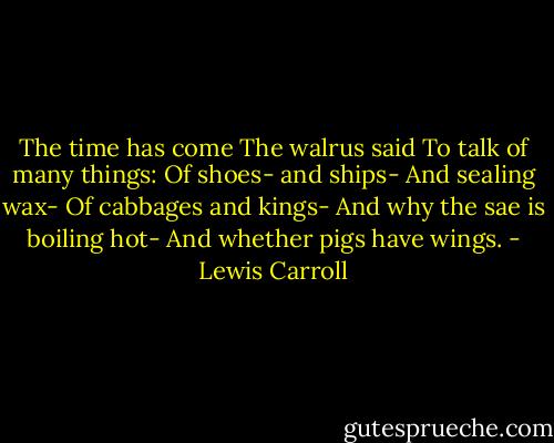 The time has come<br />The walrus said<br />To talk of many things:<br />Of shoes- and ships-<br />And sealing wax-<br />Of cabbages and kings-<br />And why the sae is boiling hot-<br />And whether pigs have wings. - Lewis Carroll