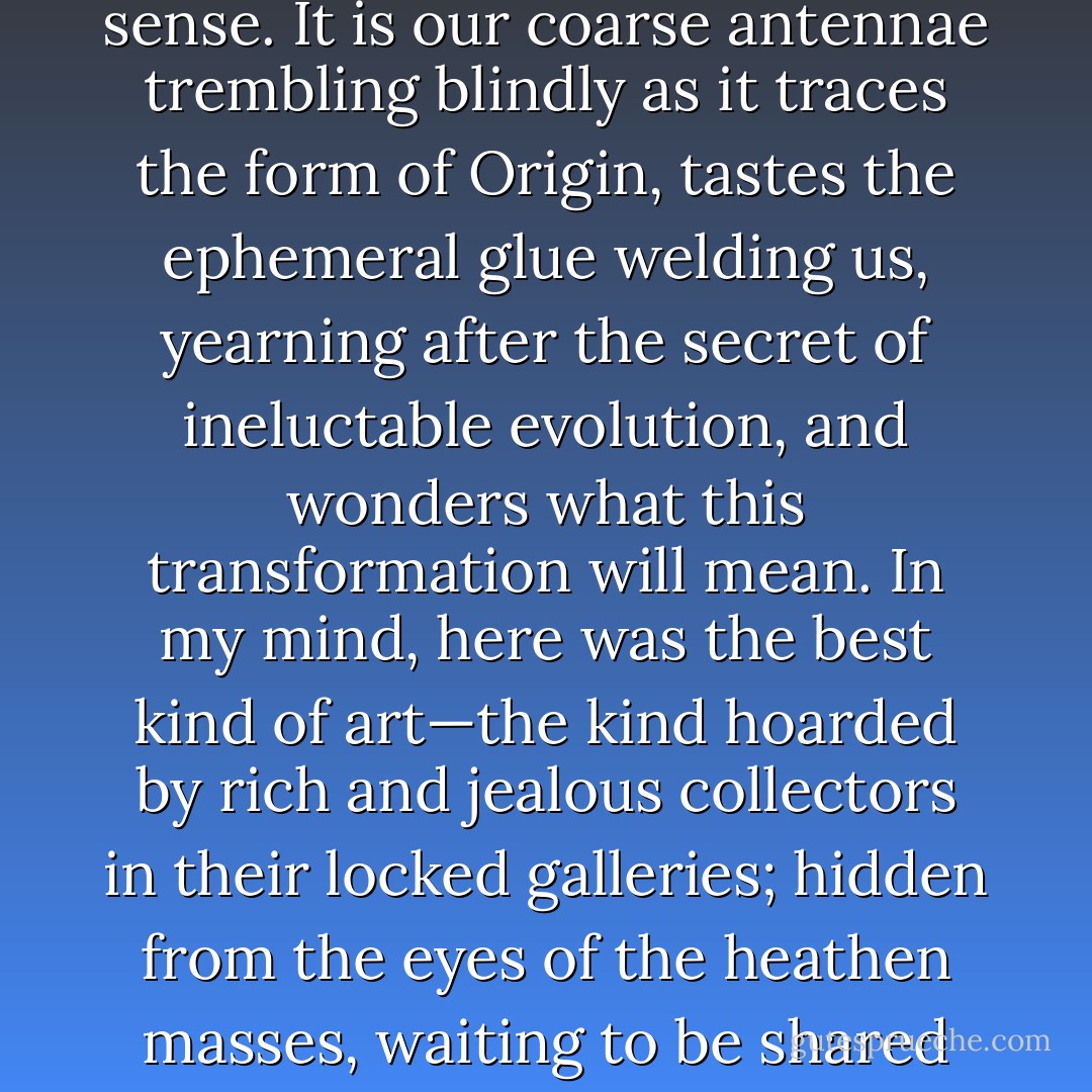 but art is not relative to perfection in any tangible sense. It is our coarse antennae trembling blindly as it traces the form of Origin, tastes the ephemeral glue welding us, yearning after the secret of ineluctable evolution, and wonders what this transformation will mean. In my mind, here was the best kind of art—the kind hoarded by rich and jealous collectors in their locked galleries; hidden from the eyes of the heathen masses, waiting to be shared with the ripe few - Laird Barron