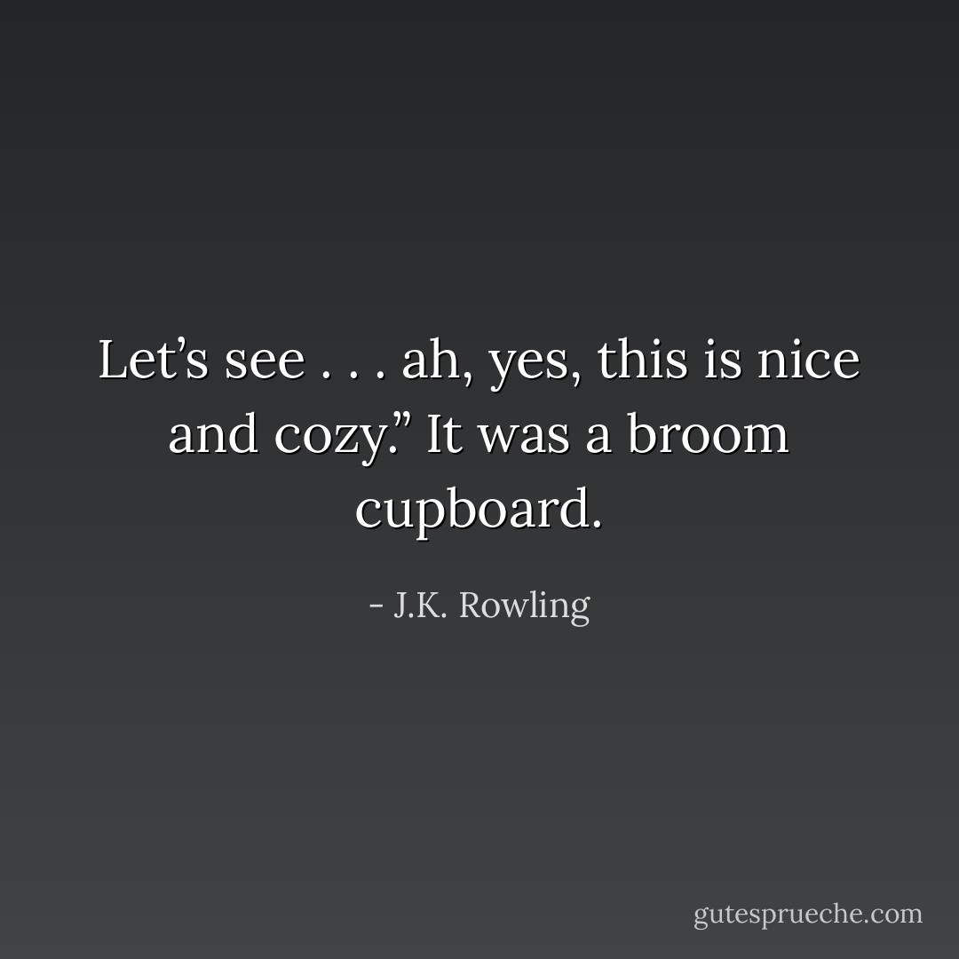 Let’s see . . . ah, yes, this is nice and cozy.”<br />It was a broom cupboard. - J.K. Rowling