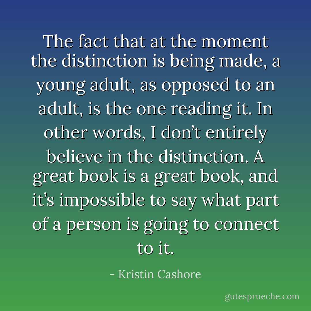 The fact that at the moment the distinction is being made, a young adult, as opposed to an adult, is the one reading it. In other words, I don’t entirely believe in the distinction. A great book is a great book, and it’s impossible to say what part of a person is going to connect to it. - Kristin Cashore