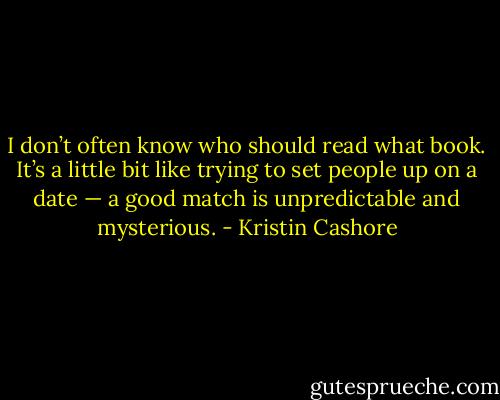 I don’t often know who should read what book. It’s a little bit like trying to set people up on a date — a good match is unpredictable and mysterious. - Kristin Cashore