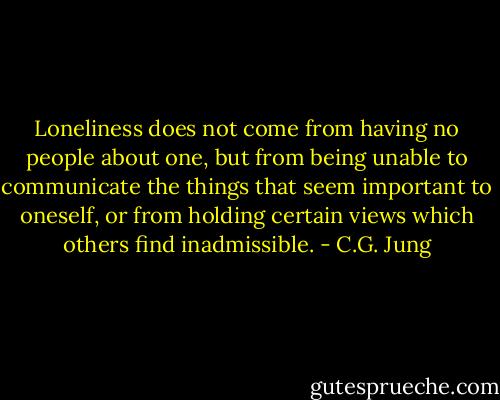 Loneliness does not come from having no people about one, but from being unable to communicate the things that seem important to oneself, or from holding certain views which others find inadmissible. - C.G. Jung